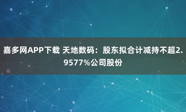嘉多网APP下载 天地数码：股东拟合计减持不超2.9577%公司股份