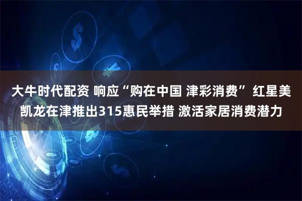 大牛时代配资 响应“购在中国 津彩消费” 红星美凯龙在津推出315惠民举措 激活家居消费潜力