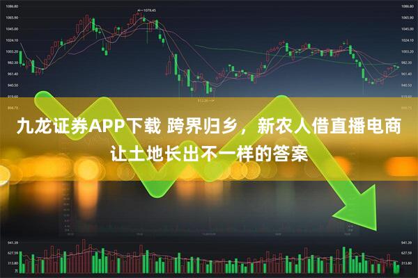 九龙证券APP下载 跨界归乡，新农人借直播电商让土地长出不一样的答案