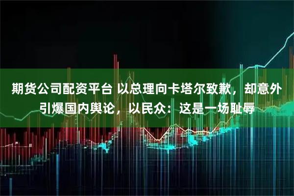 期货公司配资平台 以总理向卡塔尔致歉，却意外引爆国内舆论，以民众：这是一场耻辱