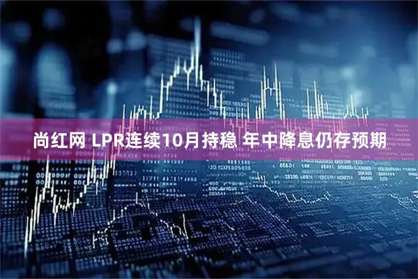 尚红网 LPR连续10月持稳 年中降息仍存预期