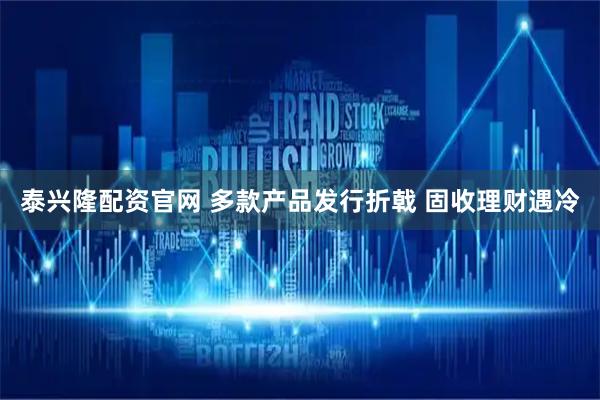 泰兴隆配资官网 多款产品发行折戟 固收理财遇冷