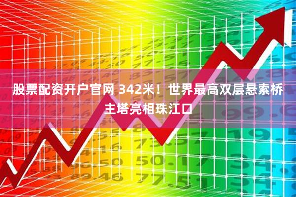 股票配资开户官网 342米！世界最高双层悬索桥主塔亮相珠江口