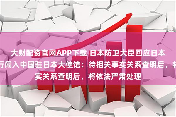 大财配资官网APP下载 日本防卫大臣回应日本自卫队人员强行闯入中国驻日本大使馆：待相关事实关系查明后，将依法严肃处理