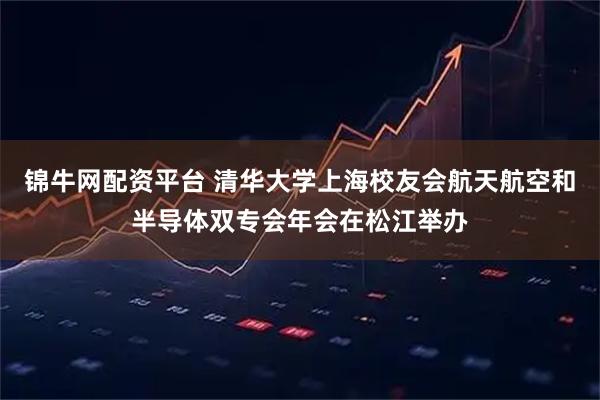 锦牛网配资平台 清华大学上海校友会航天航空和半导体双专会年会在松江举办