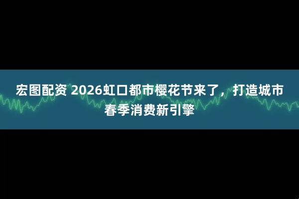 宏图配资 2026虹口都市樱花节来了，打造城市春季消费新引擎