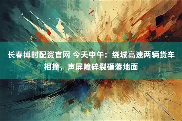 长春博时配资官网 今天中午：绕城高速两辆货车相撞，声屏障碎裂砸落地面