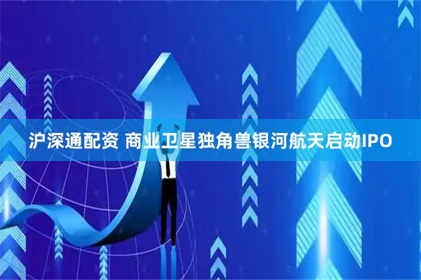 沪深通配资 商业卫星独角兽银河航天启动IPO