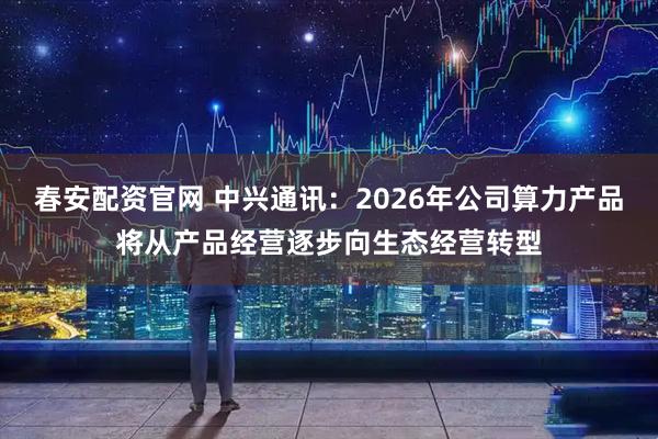 春安配资官网 中兴通讯：2026年公司算力产品将从产品经营逐步向生态经营转型