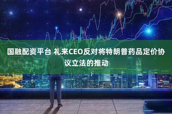 国融配资平台 礼来CEO反对将特朗普药品定价协议立法的推动