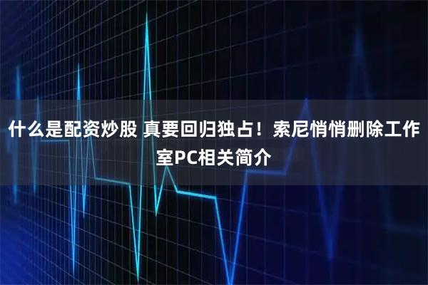 什么是配资炒股 真要回归独占！索尼悄悄删除工作室PC相关简介