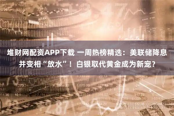 堆财网配资APP下载 一周热榜精选：美联储降息并变相“放水”！白银取代黄金成为新宠？