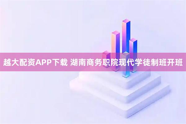 越大配资APP下载 湖南商务职院现代学徒制班开班