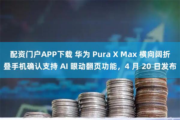 配资门户APP下载 华为 Pura X Max 横向阔折叠手机确认支持 AI 眼动翻页功能，4 月 20 日发布