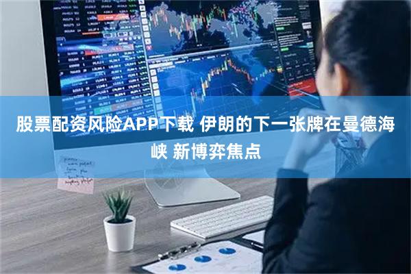 股票配资风险APP下载 伊朗的下一张牌在曼德海峡 新博弈焦点