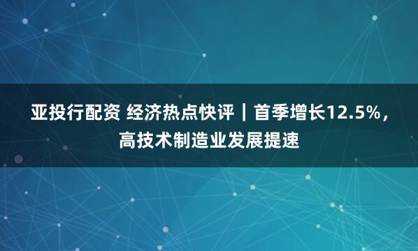 亚投行配资 经济热点快评｜首季增长12.5%，高技术制造业发展提速