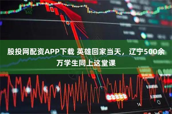 股投网配资APP下载 英雄回家当天，辽宁500余万学生同上这堂课