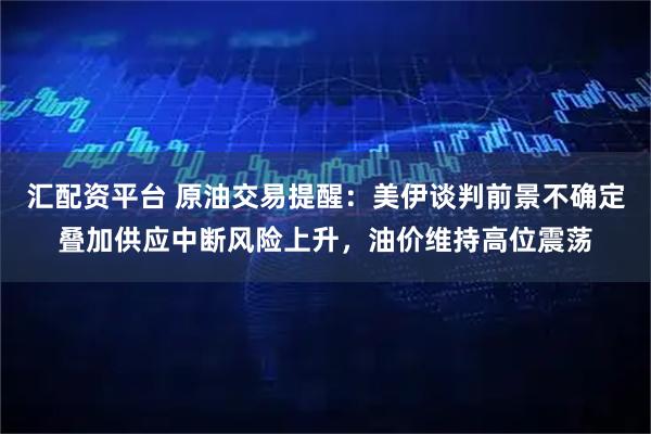 汇配资平台 原油交易提醒：美伊谈判前景不确定叠加供应中断风险上升，油价维持高位震荡