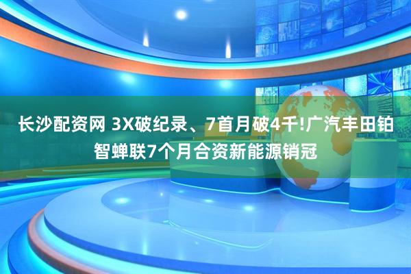 长沙配资网 3X破纪录、7首月破4千!广汽丰田铂智蝉联7个月合资新能源销冠