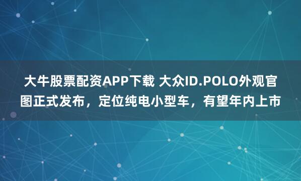 大牛股票配资APP下载 大众ID.POLO外观官图正式发布，定位纯电小型车，有望年内上市
