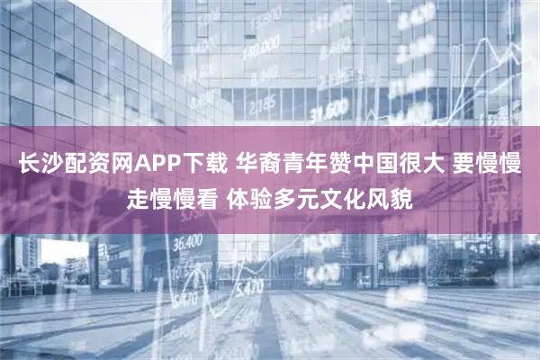 长沙配资网APP下载 华裔青年赞中国很大 要慢慢走慢慢看 体验多元文化风貌