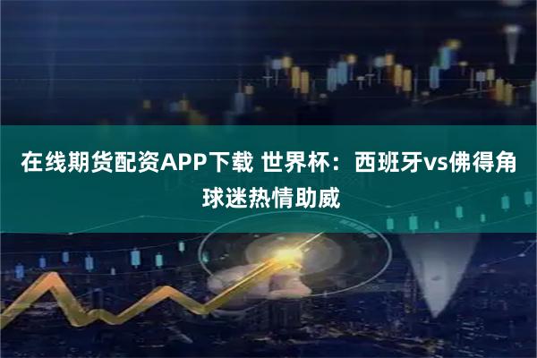 在线期货配资APP下载 世界杯：西班牙vs佛得角 球迷热情助威