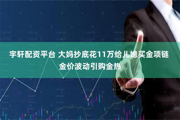 宇轩配资平台 大妈抄底花11万给儿媳买金项链 金价波动引购金热