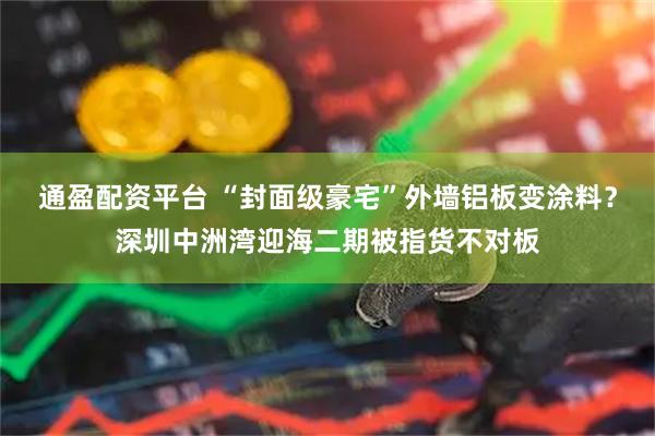 通盈配资平台 “封面级豪宅”外墙铝板变涂料？深圳中洲湾迎海二期被指货不对板