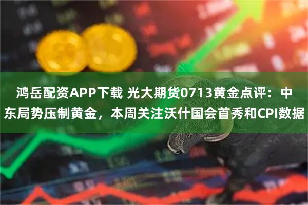 鸿岳配资APP下载 光大期货0713黄金点评：中东局势压制黄金，本周关注沃什国会首秀和CPI数据